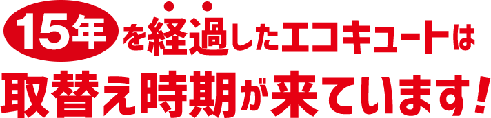 15年を経過したエコキュートは、取替時期が来ています！