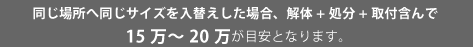 同じ場所へ同じサイズを入替えした場合、解体+処分+取付含んで15万～20万が目安となります。