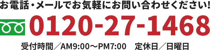 お電話・メールでお気軽にお問い合わせください! 0120-27-1468 受付時間／AM9:00～PM7:00　定休日／日曜日