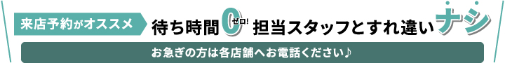 来店予約がオススメ、待ち時間0 担当スタッフとすれ違いナシ お急ぎの方は各店舗へお電話ください♪